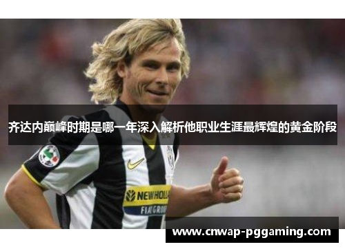 齐达内巅峰时期是哪一年深入解析他职业生涯最辉煌的黄金阶段