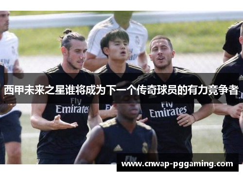 西甲未来之星谁将成为下一个传奇球员的有力竞争者
