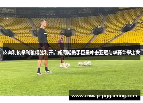 皮奥利执掌利雅得胜利开启新周期携手巨星冲击亚冠与联赛荣耀出发