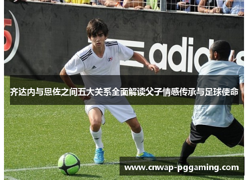 齐达内与恩佐之间五大关系全面解读父子情感传承与足球使命